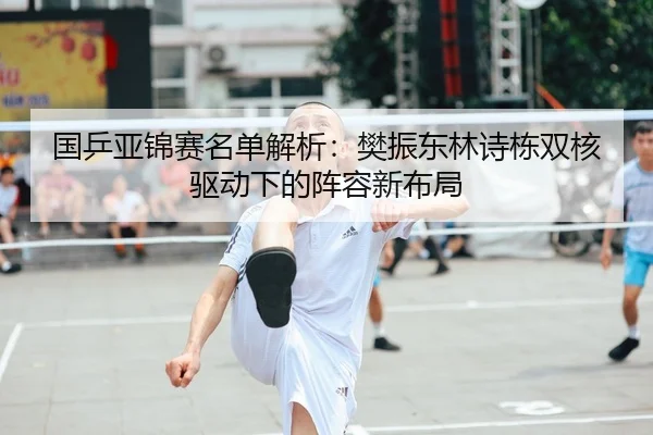 国乒亚锦赛名单解析：樊振东林诗栋双核驱动下的阵容新布局